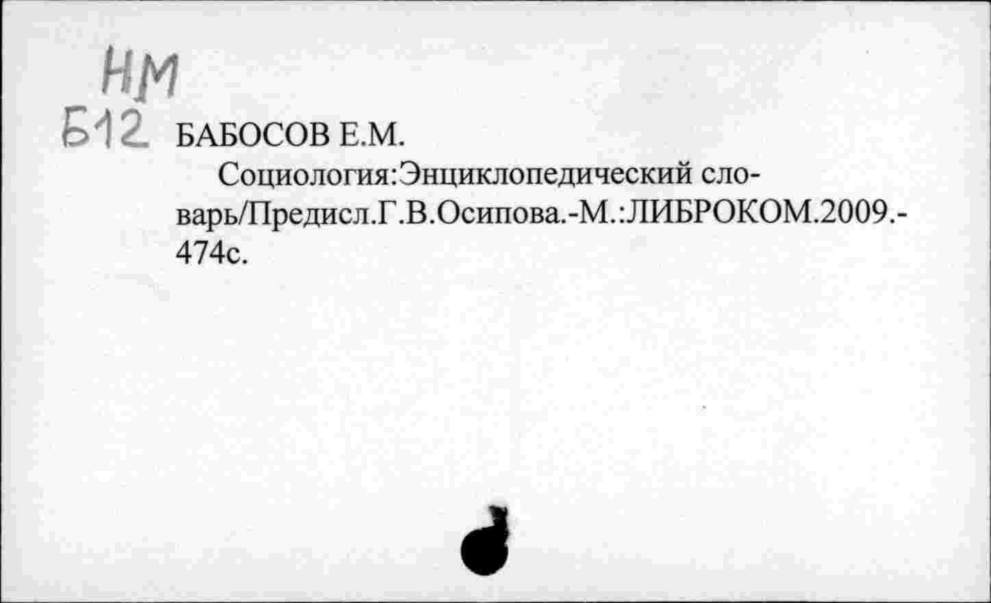 ﻿НМ
Б12. БАБОСОВ Е.М.
Социология: Энциклопедический сло-
варь/Предисл.Г.В.Осипова.-М.:ЛИБРОКОМ.2009.-474с.